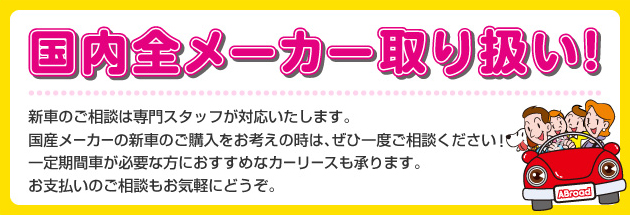 国内全メーカー取り扱い！　新車のご相談は専門スタッフが対応いたします。国産メーカーの新車のご購入をお考えの時は、ぜひ一度ご相談ください！一定期間車が必要な方におすすめなカーリースも承ります。お支払いのご相談もお気軽にどうぞ。